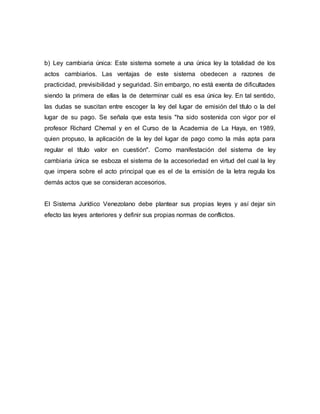 b) Ley cambiaria única: Este sistema somete a una única ley la totalidad de los
actos cambiarios. Las ventajas de este sistema obedecen a razones de
practicidad, previsibilidad y seguridad. Sin embargo, no está exenta de dificultades
siendo la primera de ellas la de determinar cuál es esa única ley. En tal sentido,
las dudas se suscitan entre escoger la ley del lugar de emisión del título o la del
lugar de su pago. Se señala que esta tesis "ha sido sostenida con vigor por el
profesor Richard Chemal y en el Curso de la Academia de La Haya, en 1989,
quien propuso, la aplicación de la ley del lugar de pago como la más apta para
regular el título valor en cuestión". Como manifestación del sistema de ley
cambiaria única se esboza el sistema de la accesoriedad en virtud del cual la ley
que impera sobre el acto principal que es el de la emisión de la letra regula los
demás actos que se consideran accesorios.
El Sistema Jurídico Venezolano debe plantear sus propias leyes y así dejar sin
efecto las leyes anteriores y definir sus propias normas de conflictos.
 