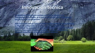 La innovación técnica es un proceso enfocado al diseño y a la
manufactura de productos, en el que la información y los conocimientos
son los insumos fundamentales.
Esta innovación incluye varios aspectos: la adaptación de medios técnicos,
la diligencia e integración de procesos, así como administrar y
comercializar los productos. La innovación técnica hace posible introducir
nuevos o mejorados servicios o productos, además de implementar
procesos productivos o procedimientos más eficientes.

 