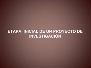 ETAPA INICIAL DE UN PROYECTO DE
         INVESTIGACIÓN
 