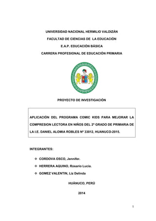 1
UNIVERSIDAD NACIONAL HERMILIO VALDIZÁN
FACULTAD DE CIENCIAS DE LA EDUCACIÓN
E.A.P. EDUCACIÓN BÁSICA
CARRERA PROFESIONAL DE EDUCACIÓN PRIMARIA
PROYECTO DE INVESTIGACIÓN
APLICACIÓN DEL PROGRAMA COMIC KIDS PARA MEJORAR LA
COMPRESION LECTORA EN NIÑOS DEL 2º GRADO DE PRIMARIA DE
LA I.E. DANIEL ALOMIA ROBLES Nº 33012, HUANUCO-2015.
INTEGRANTES:
 CORDOVA OSCO, Jennifer.
 HERRERA AQUINO, Rosario Lucia.
 GOMEZ VALENTIN, Liz Delinda
HUÁNUCO, PERÚ
2014
 