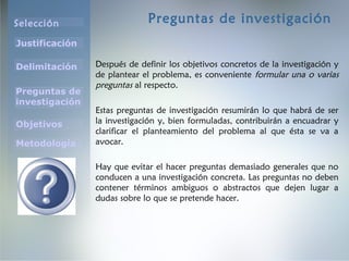 Selección
Justificación
Preguntas de
investigación
Objetivos
Delimitación
Metodología
Preguntas de investigación
Después de definir los objetivos concretos de la investigación y
de plantear el problema, es conveniente formular una o varias
preguntas al respecto.
Estas preguntas de investigación resumirán lo que habrá de ser
la investigación y, bien formuladas, contribuirán a encuadrar y
clarificar el planteamiento del problema al que ésta se va a
avocar.
Hay que evitar el hacer preguntas demasiado generales que no
conducen a una investigación concreta. Las preguntas no deben
contener términos ambiguos o abstractos que dejen lugar a
dudas sobre lo que se pretende hacer.
 