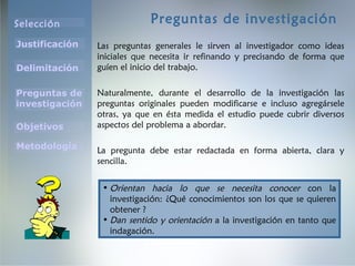 Selección
Justificación
Preguntas de
investigación
Objetivos
Delimitación
Metodología
Preguntas de investigación
Las preguntas generales le sirven al investigador como ideas
iniciales que necesita ir refinando y precisando de forma que
guíen el inicio del trabajo.
Naturalmente, durante el desarrollo de la investigación las
preguntas originales pueden modificarse e incluso agregársele
otras, ya que en ésta medida el estudio puede cubrir diversos
aspectos del problema a abordar.
La pregunta debe estar redactada en forma abierta, clara y
sencilla.
• Orientan hacia lo que se necesita conocer con la
investigación: ¿Qué conocimientos son los que se quieren
obtener ?
• Dan sentido y orientación a la investigación en tanto que
indagación.
 
