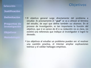 Selección
Justificación
Preguntas de
investigación
Objetivos
Delimitación
Metodología
Objetivos
• El objetivo general surge directamente del problema a
estudiar. Es precisamente el “qué” se va a ofrecer al término
del estudio, de aquí que define también sus alcances. En el
proceso de investigación, es tan importante la función del
objetivo, que si se carece de él o su redacción no es clara, no
existirá una referencia que indique al investigador si logró lo
deseado.
• Los objetivos al estudiar un problema pueden ser: el resolver
una cuestión practica, el intentar ampliar explicaciones
teóricas y el validar hallazgos empíricos.
 