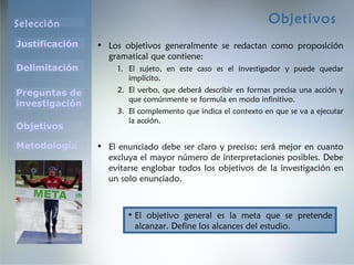 Selección
Justificación
Preguntas de
investigación
Objetivos
Delimitación
Metodología
Objetivos
• Los objetivos generalmente se redactan como proposición
gramatical que contiene:
1. El sujeto, en este caso es el investigador y puede quedar
implícito.
2. El verbo, que deberá describir en formas precisa una acción y
que comúnmente se formula en modo infinitivo.
3. El complemento que indica el contexto en que se va a ejecutar
la acción.
• El enunciado debe ser claro y preciso; será mejor en cuanto
excluya el mayor número de interpretaciones posibles. Debe
evitarse englobar todos los objetivos de la investigación en
un solo enunciado.
• El objetivo general es la meta que se pretende
alcanzar. Define los alcances del estudio.
 