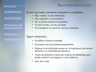 Selección
Justificación
Preguntas de
investigación
Objetivos
Delimitación
Metodología
Recomendaciones
Errores que suelen cometerse al plantear un problema:
• Muy amplio, no está delimitado
• Muy específico, intrascendente
• No se puede analizar en la práctica
• Ya está resuelto, no hay novedad
• El investigador no posee los recursos necesarios
!Seguir trabajando!…
• En definir el tema a investigar
• Conversen con los profesores/especialistas
• Elaborar una justificación acerca de la importancia del estudio
del tema y su trascendencia educativa.
• Traten de delimitar el tema con criterios de factibilidad para
poder construir una pregunta y unos objetivos.
• Leer, leer y leer.
 