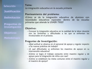 Selección
Justificación
Preguntas de
investigación
Objetivos
Delimitación
Metodología
Tema:
La integración educativa en la escuela primaria
Planteamiento del problema:
¿Cómo se da la integración educativa de alumnos con
necesidades educativas especiales dentro de las escuelas
primarias que atiende la USAER 7502?
Objetivo:
– Conocer la integración educativa en la realidad de la labor docente
con las limitantes y dificultades a las que se enfrentan los
involucrados en el proceso.
Preguntas de Investigación:
– ¿Qué actitud se observa en el personal de apoyo y regular respecto
a las nuevas prácticas de trabajo?
– ¿A qué dificultades se enfrentan los maestros de apoyo en su
intervención educativa?
– ¿Cómo se logra el trabajo conjunto entre maestro regular y de
apoyo para la integración de niños con nee?
– ¿Cómo se establecen las metas comunes entre el maestro regular y
el maestro de apoyo?
 