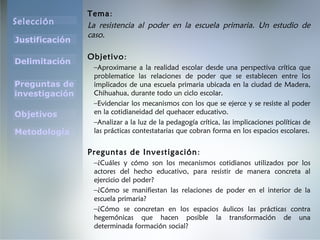 Selección
Justificación
Preguntas de
investigación
Objetivos
Delimitación
Metodología
Tema:
La resistencia al poder en la escuela primaria. Un estudio de
caso.
Objetivo:
–Aproximarse a la realidad escolar desde una perspectiva crítica que
problematice las relaciones de poder que se establecen entre los
implicados de una escuela primaria ubicada en la ciudad de Madera,
Chihuahua, durante todo un ciclo escolar.
–Evidenciar los mecanismos con los que se ejerce y se resiste al poder
en la cotidianeidad del quehacer educativo.
–Analizar a la luz de la pedagogía crítica, las implicaciones políticas de
las prácticas contestatarias que cobran forma en los espacios escolares.
Preguntas de Investigación:
–¿Cuáles y cómo son los mecanismos cotidianos utilizados por los
actores del hecho educativo, para resistir de manera concreta al
ejercicio del poder?
–¿Cómo se manifiestan las relaciones de poder en el interior de la
escuela primaria?
–¿Cómo se concretan en los espacios áulicos las prácticas contra
hegemónicas que hacen posible la transformación de una
determinada formación social?
 