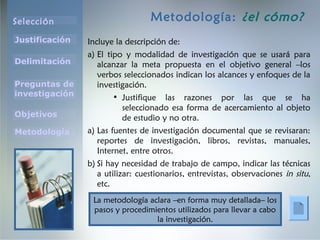 Selección
Justificación
Preguntas de
investigación
Objetivos
Delimitación
Metodología
Metodología: ¿el cómo?
Incluye la descripción de:
a) El tipo y modalidad de investigación que se usará para
alcanzar la meta propuesta en el objetivo general –los
verbos seleccionados indican los alcances y enfoques de la
investigación.
• Justifique las razones por las que se ha
seleccionado esa forma de acercamiento al objeto
de estudio y no otra.
a) Las fuentes de investigación documental que se revisaran:
reportes de investigación, libros, revistas, manuales,
Internet, entre otros.
b) Si hay necesidad de trabajo de campo, indicar las técnicas
a utilizar: cuestionarios, entrevistas, observaciones in situ,
etc.
La metodología aclara –en forma muy detallada– los
pasos y procedimientos utilizados para llevar a cabo
la investigación.
 