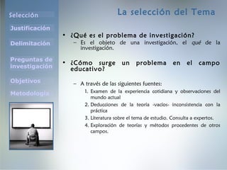Selección
Justificación
Preguntas de
investigación
Objetivos
Delimitación
Metodología
La selección del Tema
• ¿Qué es el problema de investigación?
– Es el objeto de una investigación, el qué de la
investigación.
• ¿Cómo surge un problema en el campo
educativo?
– A través de las siguientes fuentes:
1. Examen de la experiencia cotidiana y observaciones del
mundo actual
2. Deducciones de la teoría -vacíos- inconsistencia con la
práctica
3. Literatura sobre el tema de estudio. Consulta a expertos.
4. Exploración de teorías y métodos procedentes de otros
campos.
 