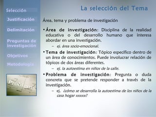 Selección
Justificación
Preguntas de
investigación
Objetivos
Delimitación
Metodología
La selección del Tema
Área, tema y problema de investigación
•Área de investigación: Disciplina de la realidad
educativa o del desarrollo humano que interesa
abordar en una investigación.
– ej. área socio-emocional.
•Tema de investigación: Tópico específico dentro de
un área de conocimientos. Puede involucrar relación de
tópicos de dos áreas diferentes.
– ej. la autoestima en niños de la calle.
•Problema de investigación: Pregunta o duda
concreta que se pretende responder a través de la
investigación.
– ej. ¿cómo se desarrolla la autoestima de los niños de la
casa hogar xxxxx?
 
