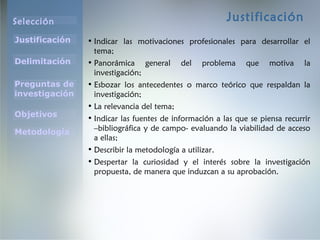 Selección
Justificación
Preguntas de
investigación
Objetivos
Delimitación
Metodología
Justificación
• Indicar las motivaciones profesionales para desarrollar el
tema;
• Panorámica general del problema que motiva la
investigación;
• Esbozar los antecedentes o marco teórico que respaldan la
investigación;
• La relevancia del tema;
• Indicar las fuentes de información a las que se piensa recurrir
–bibliográfica y de campo- evaluando la viabilidad de acceso
a ellas;
• Describir la metodología a utilizar.
• Despertar la curiosidad y el interés sobre la investigación
propuesta, de manera que induzcan a su aprobación.
 