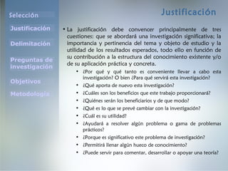 Selección
Justificación
Preguntas de
investigación
Objetivos
Delimitación
Metodología
Justificación
• La justificación debe convencer principalmente de tres
cuestiones: que se abordará una investigación significativa; la
importancia y pertinencia del tema y objeto de estudio y la
utilidad de los resultados esperados, todo ello en función de
su contribución a la estructura del conocimiento existente y/o
de su aplicación práctica y concreta.
• ¿Por qué y qué tanto es conveniente llevar a cabo esta
investigación? O bien ¿Para qué servirá esta investigación?
• ¿Qué aporta de nuevo esta investigación?
• ¿Cuáles son los beneficios que este trabajo proporcionará?
• ¿Quiénes serán los beneficiarios y de que modo?
• ¿Qué es lo que se prevé cambiar con la investigación?
• ¿Cuál es su utilidad?
• ¿Ayudará a resolver algún problema o gama de problemas
prácticos?
• ¿Porque es significativo este problema de investigación?
• ¿Permitirá llenar algún hueco de conocimiento?
• ¿Puede servir para comentar, desarrollar o apoyar una teoría?
 