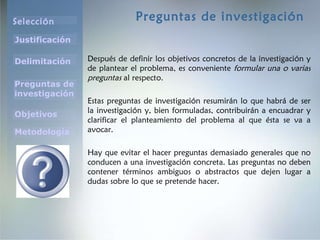 Preguntas de investigación Después de definir los objetivos concretos de la investigación y de plantear el problema, es conveniente  formular una o varias preguntas  al respecto.  Estas preguntas de investigación resumirán lo que habrá de ser la investigación y, bien formuladas, contribuirán a encuadrar y clarificar el planteamiento del problema al que ésta se va a avocar.  Hay que evitar el hacer preguntas demasiado generales que no conducen a una investigación concreta. Las preguntas no deben contener términos ambiguos o abstractos que dejen lugar a dudas sobre lo que se pretende hacer.  
