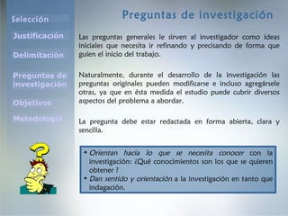 Preguntas de investigación Las preguntas generales le sirven al investigador como ideas iniciales que necesita ir refinando y precisando de forma que guíen el inicio del trabajo.  Naturalmente, durante el desarrollo de la investigación las preguntas originales pueden modificarse e incluso agregársele otras, ya que en ésta medida el estudio puede cubrir diversos aspectos del problema a abordar. La pregunta debe estar redactada en forma abierta, clara y sencilla. Orientan hacia lo que se necesita conocer  con la investigación: ¿Qué conocimientos son los que se quieren obtener ? Dan sentido y orientación  a la investigación en tanto que indagación. 