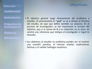 Objetivos El objetivo general surge directamente del problema a estudiar. Es precisamente el “ qué ” se va a ofrecer al término del estudio, de aquí que define también sus alcances. En el proceso de investigación, es tan importante la función del objetivo, que si se carece de él o su redacción no es clara, no existirá una referencia que indique al investigador si logró lo deseado. Los objetivos al estudiar un problema pueden ser: el resolver una cuestión practica, el intentar ampliar explicaciones teóricas y el validar hallazgos empíricos. 