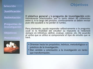 Objetivos El  objetivo general  y la  pregunta de investigación  están íntimamente relacionados, por lo tanto deben ser coherentes entre sí. A lo largo del proceso, continuamente se deben revisar pues ello ayudará a no perder el rumbo. Para plantearlo, ayuda responder reflexivamente a la pregunta: ¿cuál es la finalidad del estudio? La respuesta se redactará siempre en infinitivo: definir, evaluar, valorar, etc. De acuerdo al verbo que se utilice se compromete el tipo de estudio que se hará.  Orientan hacia los propósitos, teóricos, metodológicos o prácticos de la investigación. Dan sentido y orientación a la investigación en tanto que transformación. 
