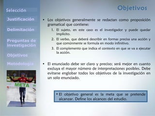 Objetivos Los objetivos generalmente se redactan como proposición gramatical que contiene: El sujeto, en este caso es el investigador y puede quedar implícito. El verbo, que deberá describir en formas precisa una acción y que comúnmente se formula en modo infinitivo. El complemento que indica el contexto en que se va a ejecutar la acción. El enunciado debe ser claro y preciso; será mejor en cuanto excluya el mayor número de interpretaciones posibles. Debe evitarse englobar todos los objetivos de la investigación en un solo enunciado. El objetivo general es la meta que se pretende alcanzar. Define los alcances del estudio. 