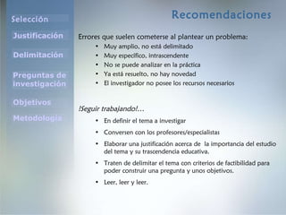 Recomendaciones Errores que suelen cometerse al plantear un problema: Muy amplio, no está delimitado Muy específico, intrascendente No se puede analizar en la práctica Ya está resuelto, no hay novedad El investigador no posee los recursos necesarios !Seguir trabajando!… En definir el tema a investigar Conversen con los profesores/especialistas Elaborar una justificación acerca de  la importancia del estudio del tema y su trascendencia educativa. Traten de delimitar el tema con criterios de factibilidad para poder construir una pregunta y unos objetivos. Leer, leer y leer. 