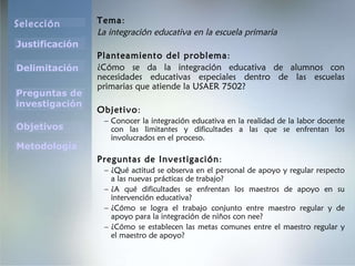 Tema : La integración educativa en la escuela primaria Planteamiento del problema : ¿ Cómo se da la integración educativa de alumnos con necesidades educativas especiales dentro de las escuelas primarias que atiende la USAER 7502? Objetivo : Conocer la integración educativa en la realidad de la labor docente con las limitantes y dificultades a las que se enfrentan los involucrados en el proceso. Preguntas de Investigación : ¿Qué actitud se observa en el personal de apoyo y regular respecto a las nuevas prácticas de trabajo ? ¿A qué dificultades se enfrentan los maestros de apoyo en su intervención educativa ? ¿Cómo se logra el trabajo conjunto entre maestro regular y de apoyo para la integración de niños con nee? ¿Cómo se establecen las metas comunes entre el maestro regular y el maestro de apoyo ? 