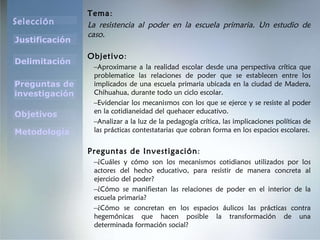 Tema : La resistencia al poder en la escuela primaria. Un estudio de caso. Objetivo : Aproximarse a la realidad escolar desde una perspectiva crítica que problematice las relaciones de poder que se establecen entre los implicados de una escuela primaria ubicada en la ciudad de Madera, Chihuahua, durante todo un ciclo escolar. Evidenciar los mecanismos con los que se ejerce y se resiste al poder en la cotidianeidad del quehacer educativo. Analizar a la luz de la pedagogía crítica, las implicaciones políticas de las prácticas contestatarias que cobran forma en los espacios escolares. Preguntas de Investigación : ¿Cuáles y cómo son los mecanismos cotidianos utilizados por los actores del hecho educativo, para resistir de manera concreta al ejercicio del poder? ¿Cómo se manifiestan las relaciones de poder en el interior de la escuela primaria? ¿Cómo se concretan en los espacios áulicos las prácticas contra hegemónicas que hacen posible la transformación de una determinada formación social? 
