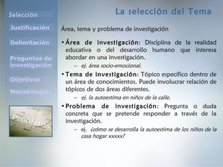 La selección del Tema Área, tema y problema de investigación Área de investigación : Disciplina de la realidad educativa o del desarrollo humano que interesa abordar en una investigación.  ej. área socio-emocional .  Tema de investigación : Tópico específico dentro de un área de conocimientos. Puede involucrar relación de tópicos de dos áreas diferentes.  ej. la autoestima en niños de la calle. Problema de investigación : Pregunta o duda concreta que se pretende responder a través de la investigación.  ej.  ¿cómo se desarrolla la autoestima de los niños de la casa hogar xxxxx? 