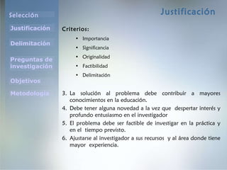 Justificación Criterios: Importancia Significancia Originalidad Factibilidad Delimitación L a solución al problema debe contribuir a mayores conocimientos en la educación. Debe tener alguna novedad a la vez que  despertar interés y profundo entusiasmo en el investigador El problema debe ser factible de investigar en la práctica y en el  tiempo previsto. Ajustarse al investigador a sus recursos  y al área donde tiene mayor  experiencia. 