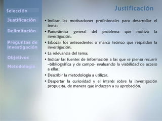 Justificación Indicar las motivaciones profesionales para desarrollar el tema; Panorámica general del problema que motiva la investigación; Esbozar los antecedentes o marco teórico que respaldan la investigación; La relevancia del tema; Indicar las fuentes de información a las que se piensa recurrir –bibliográfica y de campo- evaluando la viabilidad de acceso a ellas; Describir la metodología a utilizar . Despertar la curiosidad y el interés sobre la investigación propuesta, de manera que induzcan a su aprobación. 