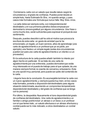 Comienza tu carta con un saludo que resulte natura según la
circunstancia y el grado de confianza. Puedes ponerdesde un
simple hola, hasta Estimado Sr./Sra., mi querido amigo, y para
casos más formales una fórmula que nunca falla: Muy Sres.míos.
La carta debe ser siempre corta, con independenciadel
destinatario y en sus primeros párrafos debes empezarpor
demostrartu sincera gratitud por alguna circunstancia. Una frase o
como mucho dos, serán suficientes para expresar el porqué de ese
sentimiento.
Después,puedes describircuál ha sido el motivo que provoca la
escritura de esta carta: un gesto de amistad que te ha
emocionado, un regalo, un buen servicio, años de aprendizaje (una
carta de agradecimiento a un profesorque ya se jubila, por
ejemplo),una fiesta o un simple regalo (estas dos circunstancias
pueden ser para una carta de agradecimiento a un cliente o a un
proveedor)
En la estructura de la carta puedes añadir también tu interés por
algún hecho en particular. Si se trata de una carta de
agradecimiento por una entrevista, puedes demostrarque estás
muy interesado en el puesto de trabajo para el que optaste,de una
manera siempre formal,no exenta de cercaníay entusiasmo. Esta
es una opciónmuy personal, pero puede ser parte del contenido de
la carta.
Llega la hora de la conclusión. Es aconsejable terminar la carta con
un nuevo agradecimiento,y siempre quedamuy bien, en los casos
más formales,ponerte a disposicióndeldestinatario para alguna
situación determinada, asumiendo un compromiso temporal(esto
dependerádel destinatario y del grado de confianza que se tenga
con la persona)
Por último, la despedida.Nuevamente el tono dependerádel grado
de confianza del destinatario. Una carta de agradecimiento a un
familiar o amigo podrá incluir un abrazo o un beso;a un profesor
con el que tienes trato, un saludo afectuoso o un abrazo afectuoso y
cordial puede ser lo más indicado; a otros destinatarios un cordial
saludo.
 