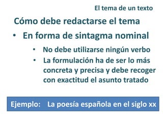 El tema de un texto
Cómo debe redactarse el tema
• En forma de sintagma nominal
• No debe utilizarse ningún verbo
• La formulación ha de ser lo más
concreta y precisa y debe recoger
con exactitud el asunto tratado
La poesía española en el siglo xxEjemplo: