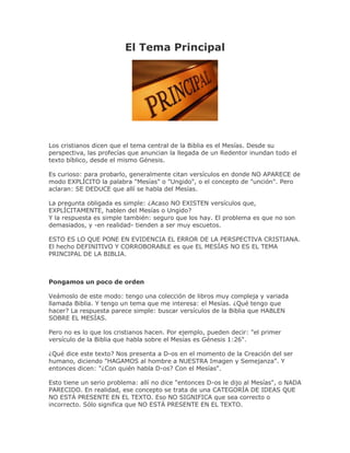 El Tema Principal




Los cristianos dicen que el tema central de la Biblia es el Mesías. Desde su
perspectiva, las profecías que anuncian la llegada de un Redentor inundan todo el
texto bíblico, desde el mismo Génesis.

Es curioso: para probarlo, generalmente citan versículos en donde NO APARECE de
modo EXPLÍCITO la palabra "Mesías" o "Ungido", o el concepto de "unción". Pero
aclaran: SE DEDUCE que allí se habla del Mesías.

La pregunta obligada es simple: ¿Acaso NO EXISTEN versículos que,
EXPLÍCITAMENTE, hablen del Mesías o Ungido?
Y la respuesta es simple también: seguro que los hay. El problema es que no son
demasiados, y -en realidad- tienden a ser muy escuetos.

ESTO ES LO QUE PONE EN EVIDENCIA EL ERROR DE LA PERSPECTIVA CRISTIANA.
El hecho DEFINITIVO Y CORROBORABLE es que EL MESÍAS NO ES EL TEMA
PRINCIPAL DE LA BIBLIA.



Pongamos un poco de orden

Veámoslo de este modo: tengo una colección de libros muy compleja y variada
llamada Biblia. Y tengo un tema que me interesa: el Mesías. ¿Qué tengo que
hacer? La respuesta parece simple: buscar versículos de la Biblia que HABLEN
SOBRE EL MESÍAS.

Pero no es lo que los cristianos hacen. Por ejemplo, pueden decir: "el primer
versículo de la Biblia que habla sobre el Mesías es Génesis 1:26".

¿Qué dice este texto? Nos presenta a D-os en el momento de la Creación del ser
humano, diciendo "HAGAMOS al hombre a NUESTRA Imagen y Semejanza". Y
entonces dicen: "¿Con quién habla D-os? Con el Mesías".

Esto tiene un serio problema: allí no dice "entonces D-os le dijo al Mesías", o NADA
PARECIDO. En realidad, ese concepto se trata de una CATEGORÍA DE IDEAS QUE
NO ESTÁ PRESENTE EN EL TEXTO. Eso NO SIGNIFICA que sea correcto o
incorrecto. Sólo significa que NO ESTÁ PRESENTE EN EL TEXTO.
 