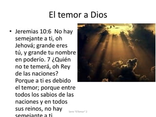 El temor a Dios
• Jeremias 10:6 No hay
semejante a ti, oh
Jehová; grande eres
tú, y grande tu nombre
en poderío. 7 ¿Quién
no te temerá, oh Rey
de las naciones?
Porque a ti es debido
el temor; porque entre
todos los sabios de las
naciones y en todos
sus reinos, no hay

Serie "ElTemor" 2

 