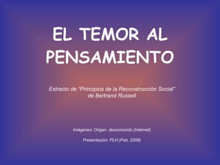 EL TEMOR AL PENSAMIENTO Extracto de “Principios de la Reconstrucción Social” de Bertrand Russell  Imágenes: Origen  desconocido (Internet) Presentación: PLH (Feb, 2008) 