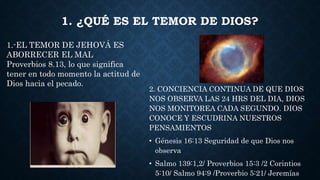 1. ¿QUÉ ES EL TEMOR DE DIOS?
2. CONCIENCIA CONTINUA DE QUE DIOS
NOS OBSERVA LAS 24 HRS DEL DIA, DIOS
NOS MONITOREA CADA SEGUNDO. DIOS
CONOCE Y ESCUDRINA NUESTROS
PENSAMIENTOS
• Génesis 16:13 Seguridad de que Dios nos
observa
• Salmo 139:1,2/ Proverbios 15:3 /2 Corintios
5:10/ Salmo 94:9 /Proverbio 5:21/ Jeremías
1.-EL TEMOR DE JEHOVÁ ES
ABORRECER EL MAL
Proverbios 8.13, lo que significa
tener en todo momento la actitud de
Dios hacia el pecado.
 