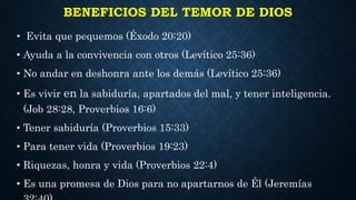 BENEFICIOS DEL TEMOR DE DIOS
• Evita que pequemos (Éxodo 20:20)
• Ayuda a la convivencia con otros (Levítico 25:36)
• No andar en deshonra ante los demás (Levítico 25:36)
• Es vivir en la sabiduría, apartados del mal, y tener inteligencia.
(Job 28:28, Proverbios 16:6)
• Tener sabiduría (Proverbios 15:33)
• Para tener vida (Proverbios 19:23)
• Riquezas, honra y vida (Proverbios 22:4)
• Es una promesa de Dios para no apartarnos de Él (Jeremías
 