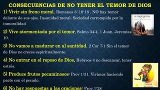 CONSECUENCIAS DE NO TENER EL TEMOR DE DIOS
1) Vivir sin freno moral. Romanos 3: 10-18 . NO hay temor
delante de sus ojos. Insanidad moral. Sociedad corrompida por la
inmoralidad
2) Vive atormentada por el temor, Salmo 34:4, 1 Juan, Jeremias
10.
3) No vamos a madurar en al santidad. 2 Cor 7:1 Sin el temor
de Dios no creces espiritualmente.
4) No entrar en el reposo de Dios, Hebreos 4 no descansar, tener
estrés.
5) Produce frutos pecaminosos: Prov 1:31. Vivimos haciendo
pacto con el pecado.
6) No hay respuestas a las oraciones: Prov 1:28
 