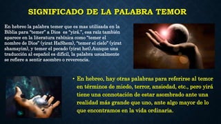 SIGNIFICADO DE LA PALABRA TEMOR
• En hebreo, hay otras palabras para referirse al temor
en términos de miedo, terror, ansiedad, etc., pero yirá
tiene una connotación de estar asombrado ante una
realidad más grande que uno, ante algo mayor de lo
que encontramos en la vida ordinaria.
En hebreo la palabra temer que es mas utilizada en la
Biblia para “temer” a Dios es “yirá.”, esa raíz también
aparece en la literatura rabínica como “temer el
nombre de Dios” (yirat HaShem), “temer el cielo” (yirat
shamayim), y temer el pecado (yirat het).Aunque una
traducción al español es difícil, la palabra usualmente
se refiere a sentir asombro o reverencia.
 