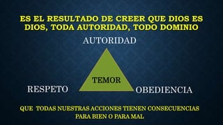 ES EL RESULTADO DE CREER QUE DIOS ES
DIOS, TODA AUTORIDAD, TODO DOMINIO
QUE TODAS NUESTRAS ACCIONES TIENEN CONSECUENCIAS
PARA BIEN O PARA MAL
AUTORIDAD
RESPETO OBEDIENCIA
TEMOR
 