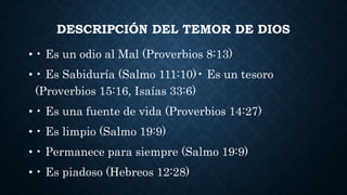 DESCRIPCIÓN DEL TEMOR DE DIOS
• • Es un odio al Mal (Proverbios 8:13)
• • Es Sabiduría (Salmo 111:10)• Es un tesoro
(Proverbios 15:16, Isaías 33:6)
• • Es una fuente de vida (Proverbios 14:27)
• • Es limpio (Salmo 19:9)
• • Permanece para siempre (Salmo 19:9)
• • Es piadoso (Hebreos 12:28)
 