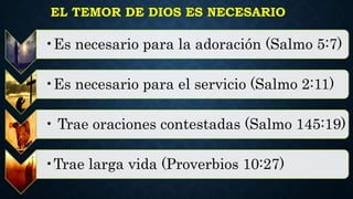 EL TEMOR DE DIOS ES NECESARIO
•Es necesario para la adoración (Salmo 5:7)
•Es necesario para el servicio (Salmo 2:11)
• Trae oraciones contestadas (Salmo 145:19)
•Trae larga vida (Proverbios 10:27)
 