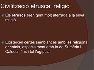 Civilització etrusca: religió
 Els etruscs eren gent molt aferrada a la seva
religió.
 Existeixen certes semblances amb les religions
orientals, especialment amb la de Sumèria i
Caldea i fins i tot l'egípcia.
 