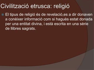 Civilització etrusca: religió
 El tipus de religió és de revelació,es a dir donaven
a conèixer informació com si haguès estat donada
per una entitat divina, i està escrita en una sèrie
de llibres sagrats.
 
