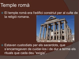 Temple romà
 El temple romà era l'edifici constriut per al culte de
la religió romana.
 Estaven custodiats per els sacerdots, que
s’encarregaven de cuidar-los i de dur a terme els
rituals que cada deu “exigia”.
 