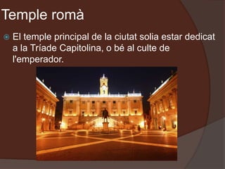 Temple romà
 El temple principal de la ciutat solia estar dedicat
a la Tríade Capitolina, o bé al culte de
l'emperador.
 