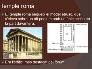 Temple romà
 El temple romà segueix el model etrusc, que
s'eleva sobre un alt podium amb un únic accés en
la part davantera.
 Era l'edifici més destacat del fòrum.
 