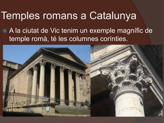 Temples romans a Catalunya
 A la ciutat de Vic tenim un exemple magnífic de
temple romà, té les columnes corínties.
 