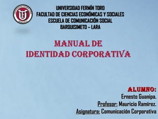 UNIVERSIDAD FERMÍN TOROUNIVERSIDAD FERMÍN TORO
FACULTAD DE CIENCIAS ECONÓMICAS Y SOCIALESFACULTAD DE CIENCIAS ECONÓMICAS Y SOCIALES
ESCUELA DE COMUNICACIÓN SOCIALESCUELA DE COMUNICACIÓN SOCIAL
BARQUISIMETO – LARABARQUISIMETO – LARA
ALUMNo:ALUMNo:
Ernesto Guanipa.Ernesto Guanipa.
Profesor:Profesor: Mauricio Ramírez.Mauricio Ramírez.
Asignatura:Asignatura: Comunicación CorporativaComunicación Corporativa
 