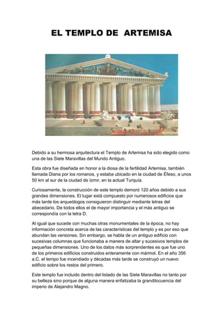 EL TEMPLO DE ARTEMISA




Debido a su hermosa arquitectura el Templo de Artemisa ha sido elegido como
una de las Siete Maravillas del Mundo Antiguo.

Esta obra fue diseñada en honor a la diosa de la fertilidad Artemisa, también
llamada Diana por los romanos, y estaba ubicado en la ciudad de Éfeso, a unos
50 km al sur de la ciudad de Izmir, en la actual Turquía.

Curiosamente, la construcción de este templo demoró 120 años debido a sus
grandes dimensiones. El lugar está compuesto por numerosos edificios que
más tarde los arqueólogos consiguieron distinguir mediante letras del
abecedario. De todos ellos el de mayor importancia y el más antiguo se
correspondía con la letra D.

Al igual que sucede con muchas otras monumentales de la época, no hay
información concreta acerca de las características del templo y es por eso que
abundan las versiones. Sin embargo, se habla de un antiguo edificio con
sucesivas columnas que funcionaba a manera de altar y sucesivos templos de
pequeñas dimensiones. Uno de los datos más sorprendentes es que fue uno
de los primeros edificios construidos enteramente con mármol. En el año 356
a.C. el tempo fue incendiado y décadas más tarde se construyó un nuevo
edificio sobre los restos del primero.

Este templo fue incluido dentro del listado de las Siete Maravillas no tanto por
su belleza sino porque de alguna manera enfatizaba la grandilocuencia del
imperio de Alejandro Magno.
 