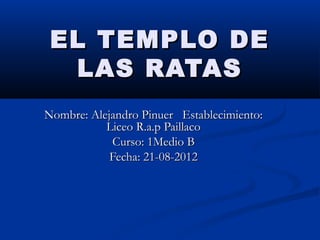 EL TEMPLO DE
  LAS RATAS
Nombre: Alejandro Pinuer Establecimiento:
           Liceo R.a.p Paillaco
            Curso: 1Medio B
            Fecha: 21-08-2012
 