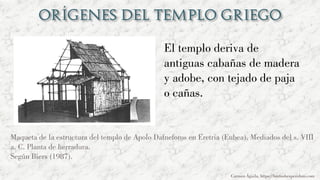 El templo deriva de
antiguas cabañas de madera
y adobe, con tejado de paja
o cañas.
Carmen Águila, https://hortushesperidum.com
Maqueta de la estructura del templo de Apolo Dafneforos en Eretria (Eubea). Mediados del s. VIII
a. C. Planta de herradura.
Según Biers (1987).
 