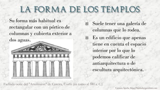 Su forma más habitual es
rectangular con un pórtico de
columnas y cubierta exterior a
dos aguas.
 Suele tener una galería de
columnas que lo rodea.
 Es un edificio que apenas
tiene en cuenta el espacio
interior por lo que lo
podemos calificar de
antiarquitectura o de
escultura arquitectónica.
Carmen Águila, https://hortushesperidum.com
Fachada oeste del "Artemision" de Corcira, Corfú (en torno al 580 a. C.)
 